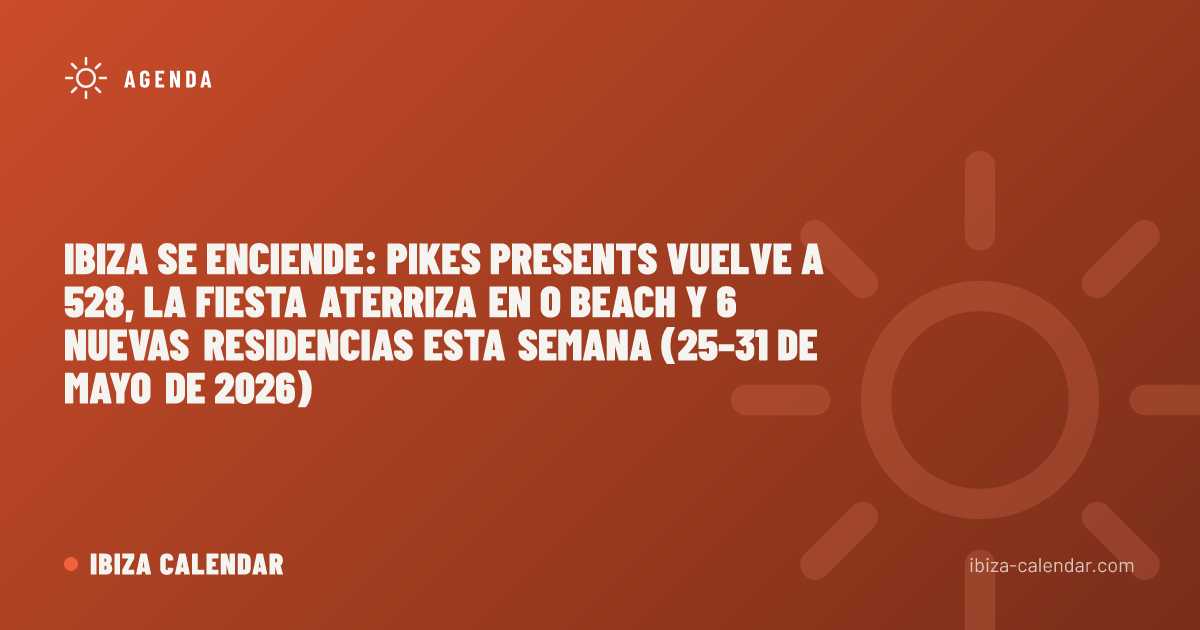 Ibiza se enciende: Pikes Presents vuelve a 528, La Fiesta aterriza en O Beach y 6 nuevas residencias esta semana (25–31 de mayo de 2026)